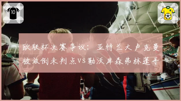 欧联杯决赛争议：亚特兰大卢克曼被放倒未判点vs勒沃库森弗林蓬手球获点，科隆裁判组遭炮轰