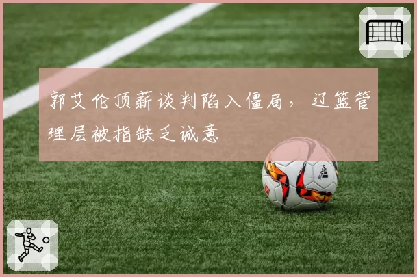 郭艾伦顶薪谈判陷入僵局，辽篮管理层被指缺乏诚意