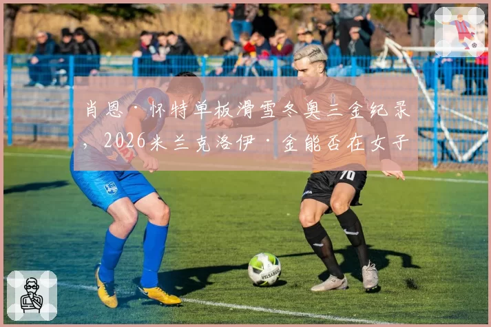 肖恩·怀特单板滑雪冬奥三金纪录，2026米兰克洛伊·金能否在女子组追平？