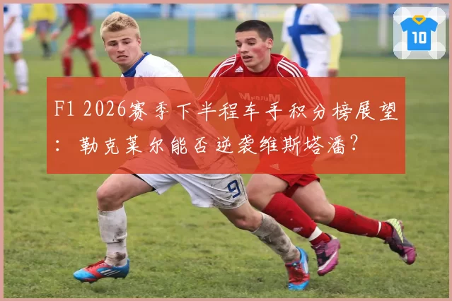 F1 2026赛季下半程车手积分榜展望：勒克莱尔能否逆袭维斯塔潘？