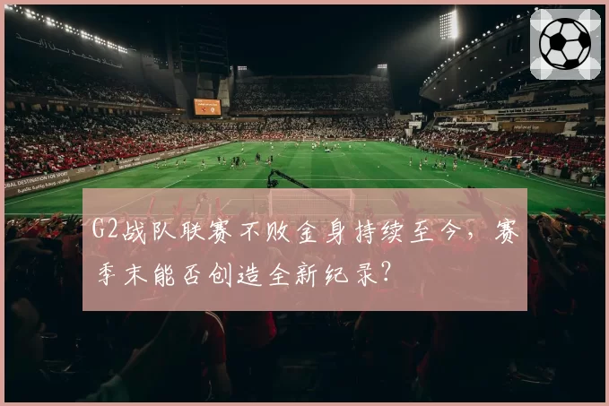 G2战队联赛不败金身持续至今，赛季末能否创造全新纪录？