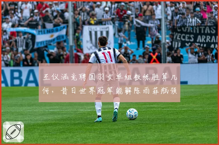 王仪涵竞聘国羽女单组教练胜算几何，昔日世界冠军能解陈雨菲瓶颈？