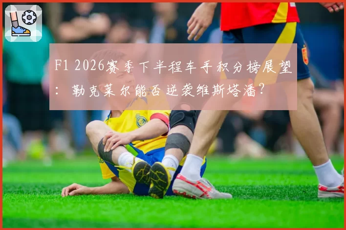 F1 2026赛季下半程车手积分榜展望：勒克莱尔能否逆袭维斯塔潘？