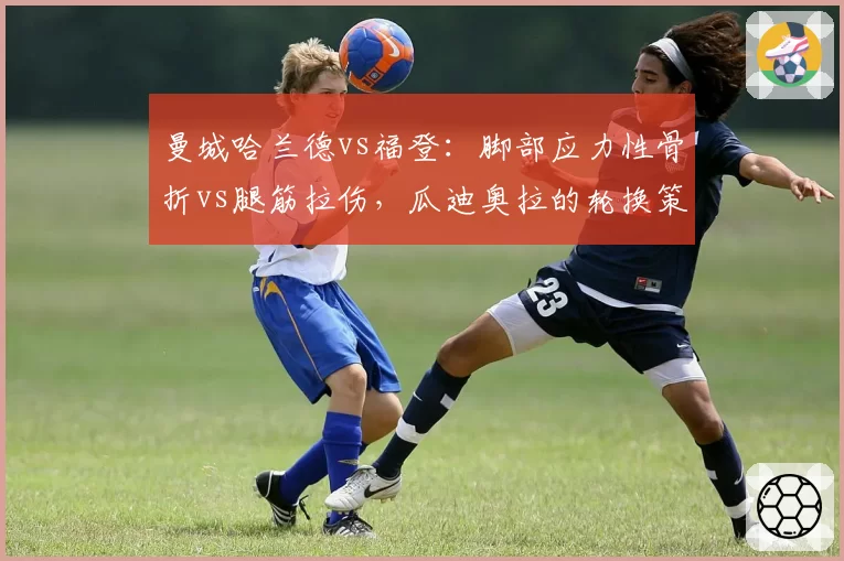 曼城哈兰德vs福登：脚部应力性骨折vs腿筋拉伤，瓜迪奥拉的轮换策略对比