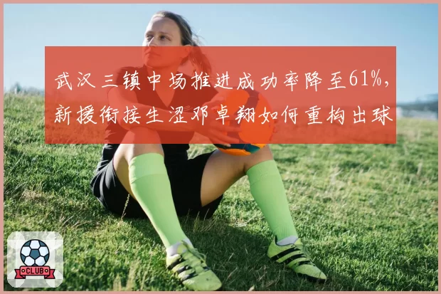 武汉三镇中场推进成功率降至61%，新援衔接生涩邓卓翔如何重构出球链？