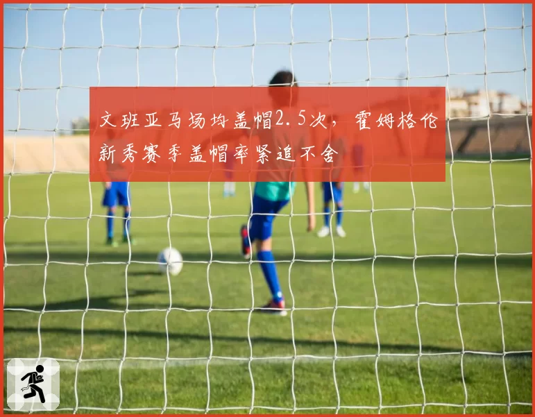 文班亚马场均盖帽2.5次，霍姆格伦新秀赛季盖帽率紧追不舍
