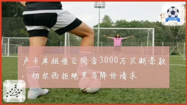 卢卡库租借合同含3000万买断条款，切尔西拒绝罗马降价请求