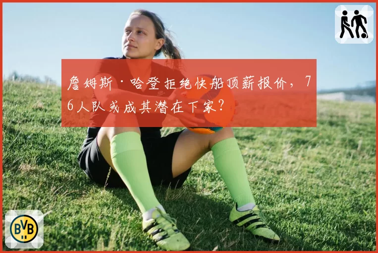 詹姆斯·哈登拒绝快船顶薪报价，76人队或成其潜在下家？