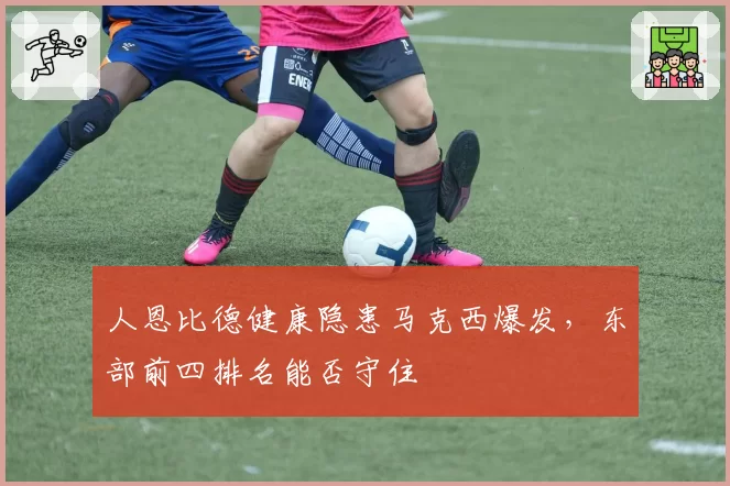 人恩比德健康隐患马克西爆发，东部前四排名能否守住