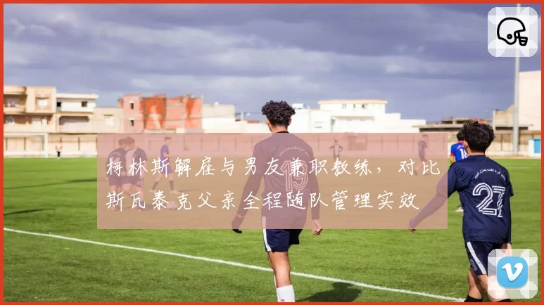 柯林斯解雇与男友兼职教练,对比斯瓦泰克父亲全程随队管理实效