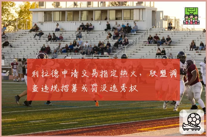 利拉德申请交易指定热火，联盟调查违规招募或罚没选秀权