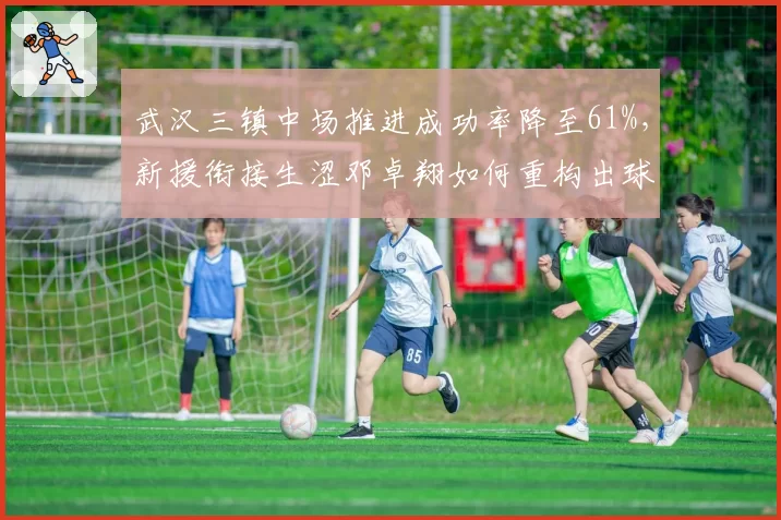 武汉三镇中场推进成功率降至61%，新援衔接生涩邓卓翔如何重构出球链？