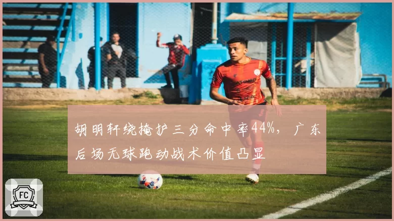 胡明轩绕掩护三分命中率44%，广东后场无球跑动战术价值凸显