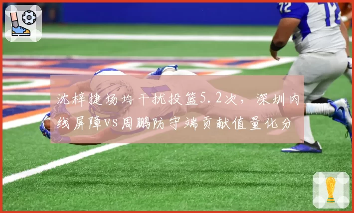 沈梓捷场均干扰投篮5.2次,深圳内线屏障vs周鹏防守端贡献值量化分析