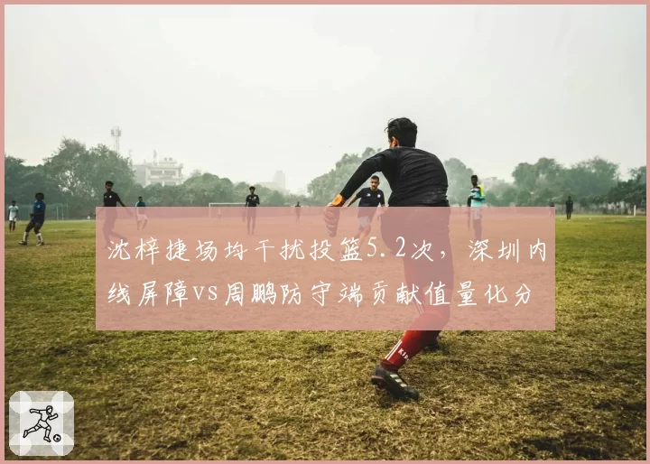沈梓捷场均干扰投篮5.2次,深圳内线屏障vs周鹏防守端贡献值量化分析