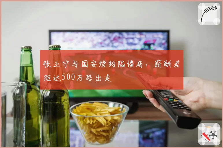 张玉宁与国安续约陷僵局，薪酬差距达500万恐出走