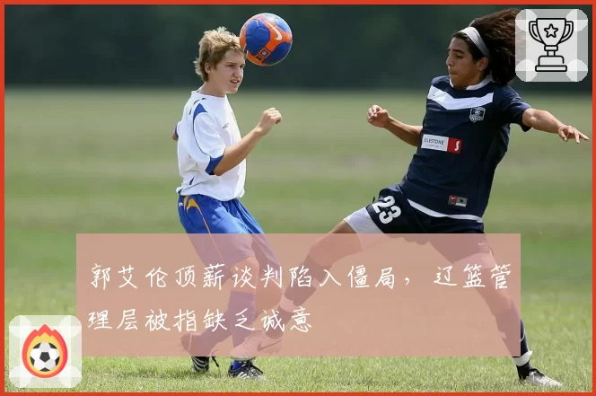 郭艾伦顶薪谈判陷入僵局，辽篮管理层被指缺乏诚意