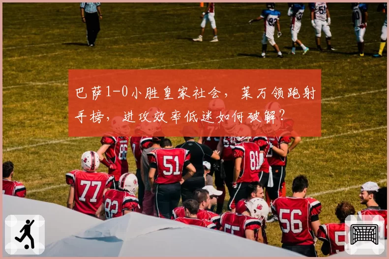 巴萨1-0小胜皇家社会，莱万领跑射手榜，进攻效率低迷如何破解？
