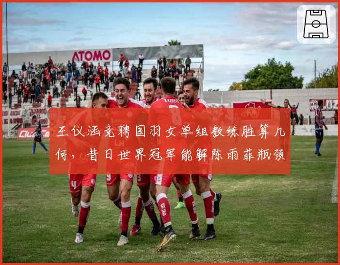 王仪涵竞聘国羽女单组教练胜算几何，昔日世界冠军能解陈雨菲瓶颈？