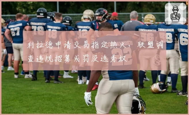 利拉德申请交易指定热火，联盟调查违规招募或罚没选秀权