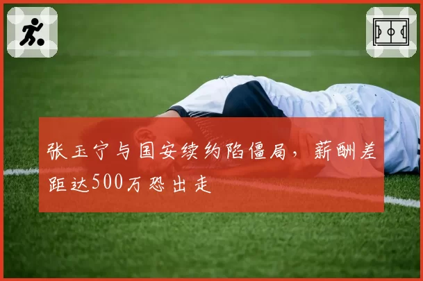 张玉宁与国安续约陷僵局,薪酬差距达500万恐出走