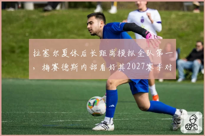 拉塞尔夏休后长距离模拟全队第一，梅赛德斯内部看好其2027赛季对决维斯塔潘