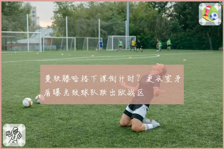 曼联滕哈格下课倒计时？更衣室矛盾曝光致球队跌出欧战区