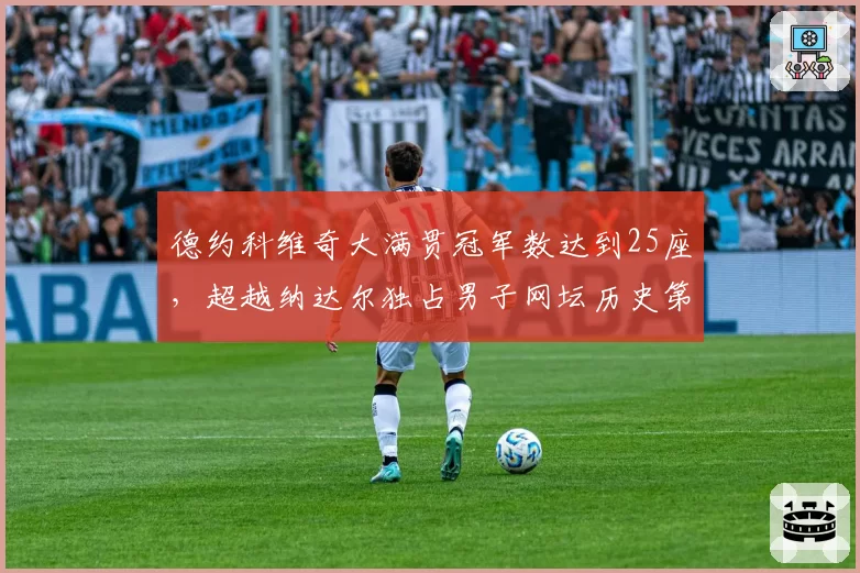 德约科维奇大满贯冠军数达到25座，超越纳达尔独占男子网坛历史第一