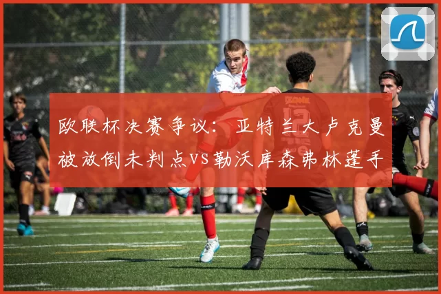 欧联杯决赛争议：亚特兰大卢克曼被放倒未判点vs勒沃库森弗林蓬手球获点，科隆裁判组遭炮轰